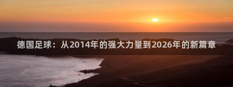 亚洲杯足球:德国足球:从2014年的强大力量到2026年的新篇章